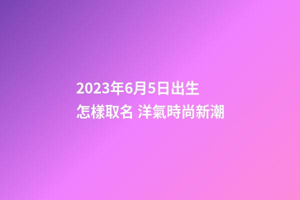 2023年6月5日出生怎樣取名 洋氣時尚新潮